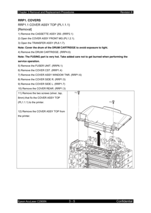 Page 259Chapter 3 Removal and Replacement Procedures Revision B 
Epson AcuLaser C2900N 3 - 5 Confidential 
RRP1. COVERS 
RRP1.1 COVER ASSY TOP (PL1.1.1) 
[Removal] 
1) Remove the CASSETTE ASSY 250. (RRP2.1) 
2) Open the COVER ASSY FRONT MG (PL1.2.1). 
3) Open the TRANSFER ASSY (PL6.1.7). 
Note: Cover the drum of the DRUM CARTRIDGE to avoid exposure to light.  
4) Remove the DRUM CARTRIDGE. (RRP4.6) 
Note: The FUSING part is very hot. Take added care not to get burned when performing the 
service operation. 
5)...