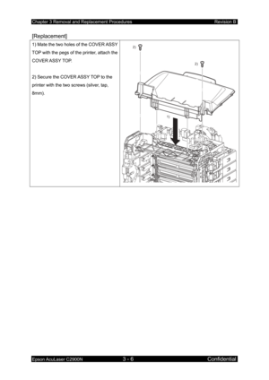 Page 260Chapter 3 Removal and Replacement Procedures Revision B 
Epson AcuLaser C2900N 3 - 6 Confidential 
[Replacement]  
1) Mate the two holes of the COVER ASSY 
TOP with the pegs of the printer, attach the 
COVER ASSY TOP.   
 
2) Secure the COVER ASSY TOP to the 
printer with the two screws (silver, tap, 
8mm). 2)
2)
1)
  
