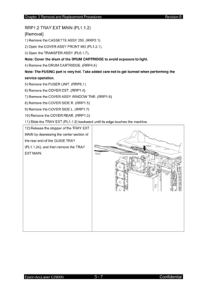 Page 261Chapter 3 Removal and Replacement Procedures Revision B 
Epson AcuLaser C2900N 3 - 7 Confidential 
RRP1.2 TRAY EXT MAIN (PL1.1.2)   
[Removal] 
1) Remove the CASSETTE ASSY 250. (RRP2.1) 
2) Open the COVER ASSY FRONT MG (PL1.2.1). 
3) Open the TRANSFER ASSY (PL6.1.7) . 
Note: Cover the drum of the DRUM CARTRIDGE to avoid exposure to light.  
4) Remove the DRUM CARTRIDGE. (RRP4.6) 
Note: The FUSING part is very hot. Take added care not to get burned when performing the 
service operation. 
5) Remove the...