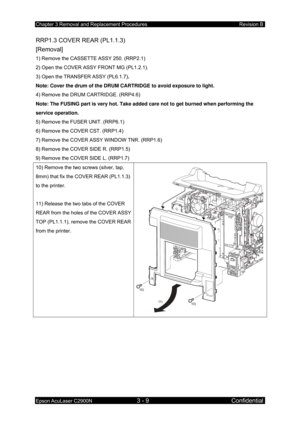 Page 263Chapter 3 Removal and Replacement Procedures Revision B 
Epson AcuLaser C2900N 3 - 9 Confidential 
RRP1.3 COVER REAR (PL1.1.3)   
[Removal] 
1) Remove the CASSETTE ASSY 250. (RRP2.1) 
2) Open the COVER ASSY FRONT MG (PL1.2.1). 
3) Open the TRANSFER ASSY (PL6.1.7) . 
Note: Cover the drum of the DRUM CARTRIDGE to avoid exposure to light.  
4) Remove the DRUM CARTRIDGE. (RRP4.6) 
Note: The FUSING part is very hot. Take added care not to get burned when performing the 
service operation. 
5) Remove the FUSER...