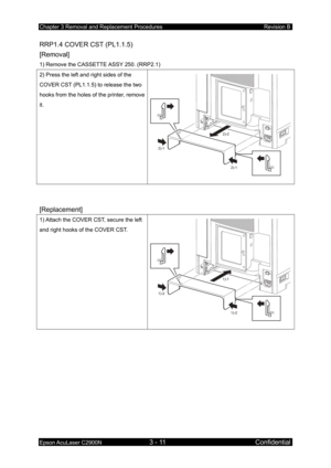 Page 265Chapter 3 Removal and Replacement Procedures Revision B 
Epson AcuLaser C2900N 3 - 11 Confidential 
RRP1.4 COVER CST (PL1.1.5) 
[Removal] 
1) Remove the CASSETTE ASSY 250. (RRP2.1) 
2) Press the left and right sides of the 
COVER CST (PL1.1.5) to release the two 
hooks from the holes of the printer, remove 
it. 
2)-1
2)-1
2)-2
 
 
[Replacement] 
1) Attach the COVER CST, secure the left 
and right hooks of the COVER CST. 
1)-2
1)-2
1)-1
 
  