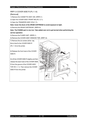 Page 266Chapter 3 Removal and Replacement Procedures Revision B 
Epson AcuLaser C2900N 3 - 12 Confidential 
RRP1.5 COVER SIDE R (PL1.1.6) 
[Removal] 
1) Remove the CASSETTE ASSY 250. (RRP2.1) 
2) Open the COVER ASSY FRONT MG (PL1.2.1). 
3) Open the TRANSFER ASSY (PL6.1.7) . 
Note: Cover the drum of the DRUM CARTRIDGE to avoid exposure to light.  
4) Remove the DRUM CARTRIDGE. (RRP4.6) 
Note: The FUSING part is very hot. Take added care not to get burned when performing the 
service operation. 
5) Remove the...