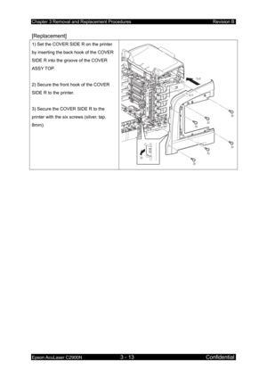 Page 267Chapter 3 Removal and Replacement Procedures Revision B 
Epson AcuLaser C2900N 3 - 13 Confidential 
[Replacement] 
1) Set the COVER SIDE R on the printer 
by inserting the back hook of the COVER 
SIDE R into the groove of the COVER 
ASSY TOP. 
 
2) Secure the front hook of the COVER 
SIDE R to the printer. 
 
3) Secure the COVER SIDE R to the 
printer with the six screws (silver, tap, 
8mm). 
3)
3)
3)
3)
2) 1)-1
1)-2
3)
3)
  