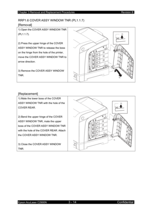 Page 268Chapter 3 Removal and Replacement Procedures Revision B 
Epson AcuLaser C2900N 3 - 14 Confidential 
RRP1.6 COVER ASSY WINDOW TNR (PL1.1.7) 
[Removal] 
1) Open the COVER ASSY WINDOW TNR 
(PL1.1.7). 
 
2) Press the upper hinge of the COVER 
ASSY WINDOW TNR to release the boss 
on the hinge from the hole of the printer, 
move the COVER ASSY WINDOW TNR to 
arrow direction. 
 
3) Remove the COVER ASSY WINDOW 
TNR. 
2)
3)
 
 
[Replacement] 
1) Mate the lower boss of the COVER 
ASSY WINDOW TNR with  the hole of...