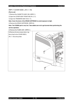 Page 269Chapter 3 Removal and Replacement Procedures Revision B 
Epson AcuLaser C2900N 3 - 15 Confidential 
RRP1.7 COVER SIDE L (PL1.1.19) 
[Removal] 
1) Remove the CASSETTE ASSY 250. (RRP2.1) 
2) Open the COVER ASSY FRONT MG (PL1.2.1). 
3) Open the TRANSFER ASSY (PL6.1.7) . 
Note: Cover the drum of the DRUM CARTRIDGE to avoid exposure to light.  
4) Remove the DRUM CARTRIDGE. (RRP4.6) 
Note: The FUSING part is very hot. Take added care not to get burned when performing the 
service operation. 
5) Remove the...