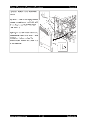 Page 270Chapter 3 Removal and Replacement Procedures Revision B 
Epson AcuLaser C2900N 3 - 16 Confidential 
7) Release the front hook of the COVER 
SIDE L. 
 
8) Lift the COVER SIDE L slightly and then 
release the back hook of the COVER SIDE 
L from the groove of the COVER ASSY 
TOP (PL1.1.1). 
 
9) Swing the COVER SIDE L to backward, 
to release the three notches of the COVER 
SIDE L from the three hooks of the 
COVER REAR. Remove the COVER SIDE 
L from the printer. 
7)
8)
9) 