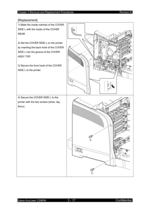 Page 271Chapter 3 Removal and Replacement Procedures Revision B 
Epson AcuLaser C2900N 3 - 17 Confidential 
[Replacement] 
1) Mate the inside notches of the COVER 
SIDE L with the hooks of the COVER 
REAR. 
 
2) Set the COVER SIDE L on the printer 
by inserting the back hook of the COVER 
SIDE L into the groove of the COVER 
ASSY TOP. 
 
3) Secure the front hook of the COVER 
SIDE L to the printer. 
4) Secure the COVER SIDE L to the 
printer with the two screws (silver, tap, 
8mm). 
4)
4)
 
 
  