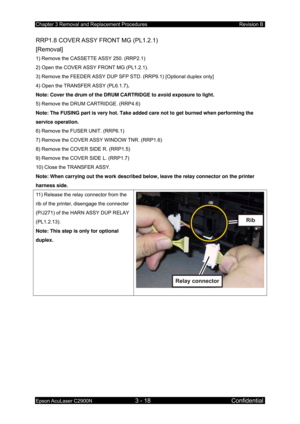 Page 272Chapter 3 Removal and Replacement Procedures Revision B 
Epson AcuLaser C2900N 3 - 18 Confidential 
RRP1.8 COVER ASSY FRONT MG (PL1.2.1) 
[Removal] 
1) Remove the CASSETTE ASSY 250. (RRP2.1) 
2) Open the COVER ASSY FRONT MG (PL1.2.1). 
3) Remove the FEEDER ASSY DUP SFP STD. (RRP9.1) [Optional duplex only]  
4) Open the TRANSFER ASSY (PL6.1.7) . 
Note: Cover the drum of the DRUM CARTRIDGE to avoid exposure to light.  
5) Remove the DRUM CARTRIDGE. (RRP4.6) 
Note: The FUSING part is very hot. Take added...