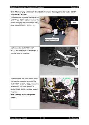 Page 273Chapter 3 Removal and Replacement Procedures Revision B 
Epson AcuLaser C2900N 3 - 19 Confidential 
Note: When carrying out the work described below, leave the relay connector on the COVER 
ASSY FRONT MG side. 
12) Release the harness of the HARNESS 
ASSY PNL A (PL1.1.12) from the rib of the 
printer, disengage the connector (P/J5301) 
of the HARNESS ASSY B (PL9.1.12). 
13) Release the HARN ASSY DUP 
RELAY and the HARNESS ASSY PNL A 
from the hooks of the printer. 
14) Remove the one screw (silver, 6mm)...