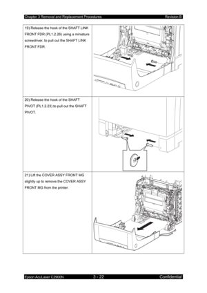 Page 276Chapter 3 Removal and Replacement Procedures Revision B 
Epson AcuLaser C2900N 3 - 22 Confidential 
19) Release the hook of the SHAFT LINK 
FRONT FDR (PL1.2.26) using a miniature 
screwdriver, to pull out the SHAFT LINK 
FRONT FDR. 
20) Release the hook of the SHAFT 
PIVOT (PL1.2.23) to pull out the SHAFT 
PIVOT. 
21) Lift the COVER ASSY FRONT MG 
slightly up to remove the COVER ASSY 
FRONT MG from the printer. 
  