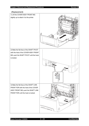 Page 277Chapter 3 Removal and Replacement Procedures Revision B 
Epson AcuLaser C2900N 3 - 23 Confidential 
 [Replacement] 
1) Lift the COVER ASSY FRONT MG 
slightly up to attach it to the printer. 
2) Mate the flat face of the SHAFT PIVOT 
with the hole of the COVER ASSY FRONT 
MG, push the SHAFT PIVOT until the hook 
is locked. 
3) Mate the flat face of the SHAFT LINK 
FRONT FDR with the hole of the COVER 
ASSY FRONT MG, push the SHAFT LINK 
FRONT FDR until the hook is locked.  