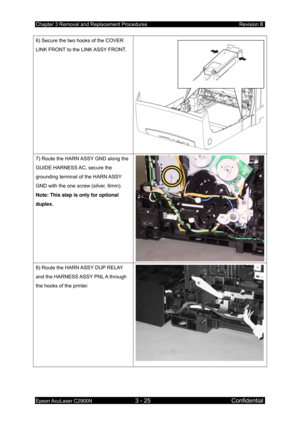 Page 279Chapter 3 Removal and Replacement Procedures Revision B 
Epson AcuLaser C2900N 3 - 25 Confidential 
6) Secure the two hooks of the COVER 
LINK FRONT to the LINK ASSY FRONT. 
7) Route the HARN 
ASSY GND along the 
GUIDE HARNESS AC, secure the 
grounding terminal of the HARN ASSY 
GND with the one screw (silver, 6mm). 
Note: This step is only for optional 
duplex.  
8) Route the HARN ASSY DUP RELAY 
and the HARNESS ASSY PNL A through 
the hooks of the printer.  