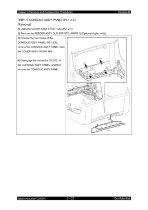 Page 281Chapter 3 Removal and Replacement Procedures Revision B 
Epson AcuLaser C2900N 3 - 27 Confidential 
RRP1.9 CONSOLE ASSY PANEL (PL1.2.3) 
[Removal] 
1) Open the COVER ASSY FRONT MG (PL1.2.1). 
2) Remove the FEEDER ASSY DUP SFP STD. (RRP9.1) [Optional duplex only]  
3) Release the four hooks of the 
CONSOLE ASSY PANEL (PL1.2.3), 
remove the CONSOLE ASSY PANEL from 
the COVER ASSY FRONT MG. 
 
4) Disengage the connector (P/J202) of 
the CONSOLE ASSY PANEL, and then 
remove the CONSOLE ASSY PANEL. 
 
2)-1...