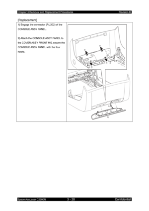 Page 282Chapter 3 Removal and Replacement Procedures Revision B 
Epson AcuLaser C2900N 3 - 28 Confidential 
[Replacement] 
1) Engage the connector (P/J202) of the 
CONSOLE ASSY  PANEL. 
 
2) Attach the CONSOLE ASSY PANEL to 
the COVER ASSY FRONT MG, secure the 
CONSOLE ASSY PANEL with the four 
hooks. 
 
2)2)
2)
2)
3)1)
  