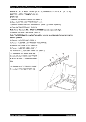 Page 283Chapter 3 Removal and Replacement Procedures Revision B 
Epson AcuLaser C2900N 3 - 29 Confidential 
RRP1.10 LATCH ASSY FRONT (PL1.2.5),  SPRING LATCH FRONT (PL1.2.10), 
BUTTON LATCH FRONT (PL1.2.11) 
[Removal] 
1) Remove the CASSETTE ASSY 250. (RRP2.1) 
2) Open the COVER ASSY FRONT MG (PL1.2.1). 
3) Remove the FEEDER ASSY DUP SFP ST D. (RRP9.1) [Optional duplex only] 
4) Open the TRANSFER ASSY (PL6.1.7) . 
Note: Cover the drum of the DRUM CARTRIDGE to avoid exposure to light.  
5) Remove the DRUM...
