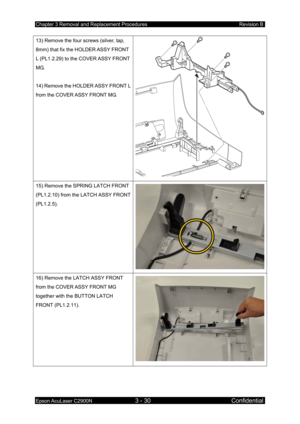 Page 284Chapter 3 Removal and Replacement Procedures Revision B 
Epson AcuLaser C2900N 3 - 30 Confidential 
13) Remove the four screws (silver, tap, 
8mm) that fix the HOLDER ASSY FRONT 
L (PL1.2.29) to the COVER ASSY FRONT 
MG. 
 
14) Remove the HOLDER ASSY FRONT L 
from the COVER ASSY FRONT MG. 
15) Remove the SPRING LATCH FRONT 
(PL1.2.10) from the LATCH ASSY FRONT 
(PL1.2.5). 
16) Remove the LATCH ASSY FRONT 
from the COVER ASSY FRONT MG 
together with the BUTTON LATCH 
FRONT (PL1.2.11).  