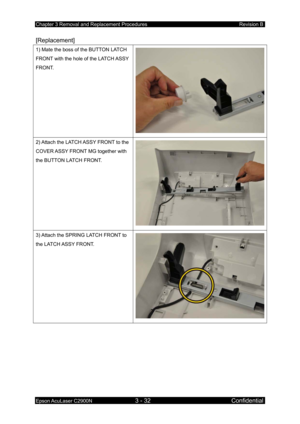 Page 286Chapter 3 Removal and Replacement Procedures Revision B 
Epson AcuLaser C2900N 3 - 32 Confidential 
[Replacement] 
1) Mate the boss of the BUTTON LATCH 
FRONT with the hole of the LATCH ASSY 
FRONT. 
2) Attach the LATCH ASSY FRONT to the 
COVER ASSY FRONT MG together with 
the BUTTON LATCH FRONT. 
3) Attach the SPRING LATCH FRONT to 
the LATCH ASSY FRONT.  