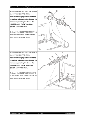 Page 287Chapter 3 Removal and Replacement Procedures Revision B 
Epson AcuLaser C2900N 3 - 33 Confidential 
4) Attach the HOLDER ASSY FRONT L to 
the COVER ASSY FRONT MG. 
Note: When carrying out the work this 
procedure, take care not to damage the 
harness by pinching it between the 
HOLDER ASSY FRONT L and the 
COVER ASSY FRONT MG. 
 
5) Secure the HOLD
ER ASSY FRONT L to 
the COVER ASSY FRONT MG with the 
three screws (silver, tap, 8mm).  
6) Attach the HOLDER ASSY FRONT R to 
the COVER ASSY FRONT MG. 
Note:...