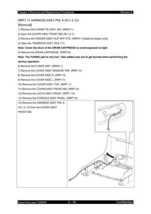 Page 288Chapter 3 Removal and Replacement Procedures Revision B 
Epson AcuLaser C2900N 3 - 34 Confidential 
RRP1.11 HARNESS ASSY PNL A (PL1.2.12) 
[Removal] 
1) Remove the CASSETTE ASSY 250. (RRP2.1) 
2) Open the COVER ASSY FRONT MG (PL1.2.1). 
3) Remove the FEEDER ASSY DUP SFP ST D. (RRP9.1) [Optional duplex only] 
4) Open the TRANSFER ASSY (PL6.1.7) . 
Note: Cover the drum of the DRUM CARTRIDGE to avoid exposure to light.  
5) Remove the DRUM CARTRIDGE. (RRP4.6)  
Note: The FUSING part is very hot. Take added...