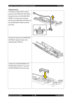 Page 292Chapter 3 Removal and Replacement Procedures Revision B 
Epson AcuLaser C2900N 3 - 38 Confidential 
[Replacement] 
1) Pass the connector (P271) and the 
harness of the HARN ASSY DUP RELAY 
through the hole on the HOLDER ASSY 
FRONT R, and secure the connector 
(P272) of the HARN ASSY DUP RELAY to 
the HOLDER ASSY FRONT R with the 
two hooks. 
 
2) Route the harness of the HARN ASSY 
DUP RELAY along the hooks of the 
HOLDER ASSY  FRONT R. 
3) Attach the COVER DRAWER to the 
HOLDER ASSY FRONT R, secure the...