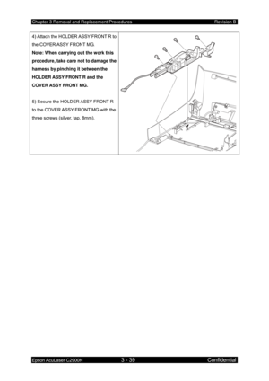 Page 293Chapter 3 Removal and Replacement Procedures Revision B 
Epson AcuLaser C2900N 3 - 39 Confidential 
4) Attach the HOLDER
 ASSY FRONT R to 
the COVER ASSY FRONT MG. 
Note: When carrying out the work this 
procedure, take care not to damage the 
harness by pinching it between the 
HOLDER ASSY FRONT R and the 
COVER ASSY FRONT MG. 
 
5) Secure the HOLD ER ASSY  FRONT R 
to the COVER ASSY FRONT MG with the 
three screws (silver, tap, 8mm).  
 
  
