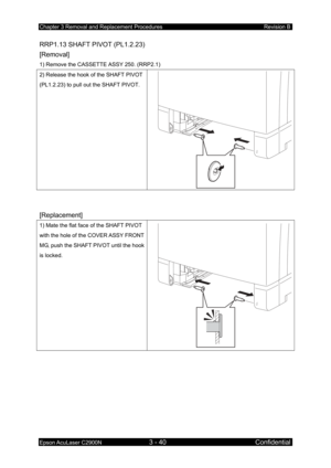 Page 294Chapter 3 Removal and Replacement Procedures Revision B 
Epson AcuLaser C2900N 3 - 40 Confidential 
RRP1.13 SHAFT PIVOT (PL1.2.23) 
[Removal] 
1) Remove the CASSETTE ASSY 250. (RRP2.1) 
2) Release the hook of the SHAFT PIVOT 
(PL1.2.23) to pull out the SHAFT PIVOT. 
 
 
[Replacement] 
1) Mate the flat face of the SHAFT PIVOT 
with the hole of the COVER ASSY FRONT 
MG, push the SHAFT PIVOT until the hook 
is locked. 
 
  