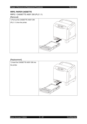 Page 295Chapter 3 Removal and Replacement Procedures Revision B 
Epson AcuLaser C2900N 3 - 41 Confidential 
RRP2. PAPER CASSETTE 
RRP2.1 CASSETTE ASSY
  250 (PL2.1.1)   
[Removal]
 
1) Pull out the CASSETTE ASSY 250 
(PL2.1.1) from the printer. 
 
 
[Replacement] 
1) Insert the CASSETTE ASSY 250 into 
the printer. 
 
  