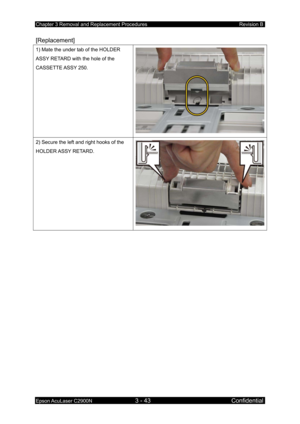 Page 297Chapter 3 Removal and Replacement Procedures Revision B 
Epson AcuLaser C2900N 3 - 43 Confidential 
[Replacement] 
1) Mate the under tab of the HOLDER 
ASSY RETARD with the hole of the 
CASSETTE ASSY  250. 
2) Secure the left and right hooks of the 
HOLDER ASSY  RETARD. 
  