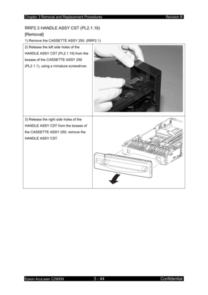 Page 298Chapter 3 Removal and Replacement Procedures Revision B 
Epson AcuLaser C2900N 3 - 44 Confidential 
RRP2.3 HANDLE ASSY CST (PL2.1.19) 
[Removal] 
1) Remove the CASSETTE ASSY 250. (RRP2.1) 
2) Release the left side holes of the 
HANDLE ASSY CST (PL2.1.19) from the 
bosses of the CASSETTE ASSY 250 
(PL2.1.1), using a miniature screwdriver. 
3) Release the right side holes of the 
HANDLE ASSY CST from the bosses of 
the CASSETTE ASSY 250, remove the 
HANDLE ASSY CST. 
  