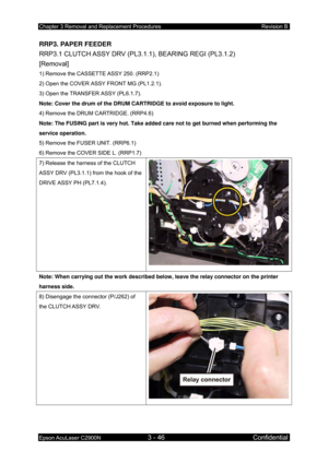 Page 300Chapter 3 Removal and Replacement Procedures Revision B 
Epson AcuLaser C2900N 3 - 46 Confidential 
RRP3. PAPER FEEDER 
RRP3.1 CLUTCH ASSY DRV (PL3.1.1), BEARING REGI (PL3.1.2)   
[Removal] 
1) Remove the CASSETTE ASSY 250. (RRP2.1) 
2) Open the COVER ASSY FRONT MG (PL1.2.1). 
3) Open the TRANSFER ASSY (PL6.1.7). 
Note: Cover the drum of the DRUM CARTRIDGE to avoid exposure to light.  
4) Remove the DRUM CARTRIDGE. (RRP4.6)  
Note: The FUSING part is very hot. Take added care not to get burned when...