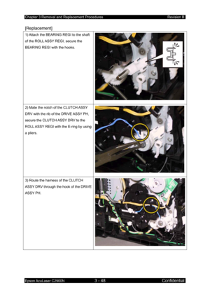 Page 302Chapter 3 Removal and Replacement Procedures Revision B 
Epson AcuLaser C2900N 3 - 48 Confidential 
[Replacement] 
1) Attach the BEARING REGI to the shaft 
of the ROLL ASSY REGI, secure the 
BEARING REGI with the hooks. 
2) Mate the notch of the CLUTCH ASSY 
DRV with the rib of the DRIVE ASSY PH, 
secure the CLUTCH ASSY DRV to the 
ROLL ASSY REGI with the E-ring by using 
a pliers. 
3) Route the harness of the CLUTCH 
ASSY DRV through the hook of the DRIVE 
ASSY PH.  