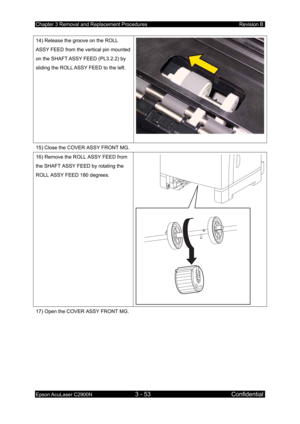 Page 307Chapter 3 Removal and Replacement Procedures Revision B 
Epson AcuLaser C2900N 3 - 53 Confidential 
 
14) Release the groove on the ROLL 
ASSY FEED from the vertical pin mounted 
on the SHAFT ASSY FEED (PL3.2.2) by 
sliding the ROLL ASSY FEED to the left. 
15) Close the COVER ASSY FRONT MG. 
16) Remove the ROLL ASSY FEED from 
the SHAFT ASSY FEED by rotating the 
ROLL ASSY FEED 180 degrees. 
17) Open the COVER ASSY FRONT MG.
  