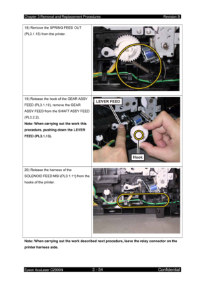 Page 308Chapter 3 Removal and Replacement Procedures Revision B 
Epson AcuLaser C2900N 3 - 54 Confidential 
 
18) Remove the SPRING FEED OUT 
(PL3.1.15) from the printer. 
19) Release the hook of the GEAR ASSY 
FEED (PL3.1.19), remove the GEAR 
ASSY FEED from the SHAFT ASSY FEED 
(PL3.2.2). 
Note: When carrying out the work this 
procedure, pushing down the LEVER 
FEED (PL3.1.13). 
20) Release the harness of the 
SOLENOID FEED MSI (PL3.1.11) from the 
hooks of the printer. 
Note: When carrying out the work...