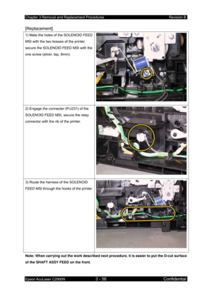 Page 310Chapter 3 Removal and Replacement Procedures Revision B 
Epson AcuLaser C2900N 3 - 56 Confidential 
 
[Replacement] 
1) Mate the holes of the SOLENOID FEED 
MSI with the two bosses of the printer, 
secure the SOLENOID FEED MSI with the 
one screw (silver, tap, 8mm). 
2) Engage the connecter (P/J231) of the 
SOLENOID FEED MSI, secure the relay 
connector with the rib of the printer. 
3) Route the harness of the SOLENOID 
FEED MSI through the hooks of the printer.
Note: When carrying out the work described...