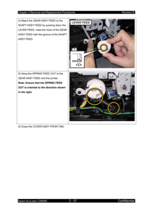 Page 311Chapter 3 Removal and Replacement Procedures Revision B 
Epson AcuLaser C2900N 3 - 57 Confidential 
 
4) Attach the GEAR ASSY FEED to the 
SHAFT ASSY FEED by pushing down the 
LEVER FEED, mate the hook of the GEAR 
ASSY FEED with the groove of the SHAFT 
ASSY FEED. 
5) Hang the SPRING FEED OUT to the 
GEAR ASSY FEED and the printer. 
Note: Ensure that the SPRING FEED 
OUT is oriented to the direction shown 
in the right. 
6) Close the COVER ASSY FRONT MG.  