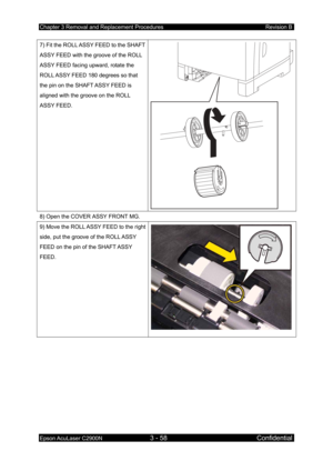 Page 312Chapter 3 Removal and Replacement Procedures Revision B 
Epson AcuLaser C2900N 3 - 58 Confidential 
 
7) Fit the ROLL ASSY FEED to the SHAFT 
ASSY FEED with the groove of the ROLL 
ASSY FEED facing upward, rotate the 
ROLL ASSY FEED 180 degrees so that 
the pin on the SHAFT ASSY FEED is 
aligned with the groove on the ROLL 
ASSY FEED. 
8) Open the COVER ASSY FRONT MG. 
9) Move the ROLL ASSY FEED to the right 
side, put the groove of the ROLL ASSY 
FEED on the pin of the SHAFT ASSY 
FEED.  