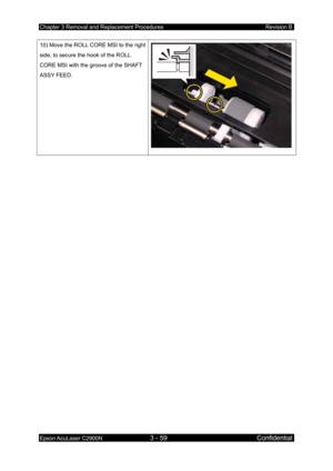 Page 313Chapter 3 Removal and Replacement Procedures Revision B 
Epson AcuLaser C2900N 3 - 59 Confidential 
 
10) Move the ROLL CORE MSI to the right 
side, to secure the hook of the ROLL 
CORE MSI with the groove of the SHAFT 
ASSY FEED. 
  