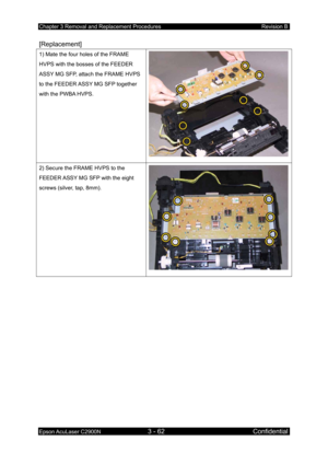 Page 316Chapter 3 Removal and Replacement Procedures Revision B 
Epson AcuLaser C2900N 3 - 62 Confidential 
 
[Replacement] 
1) Mate the four holes of the FRAME 
HVPS with the bosses of the FEEDER 
ASSY MG SFP, attach the FRAME HVPS 
to the FEEDER ASSY MG SFP together 
with the PWBA HVPS. 
2) Secure the FRAME HVPS to the 
FEEDER ASSY MG SFP with the eight 
screws (silver, tap, 8mm). 
 
  