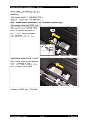 Page 317Chapter 3 Removal and Replacement Procedures Revision B 
Epson AcuLaser C2900N 3 - 63 Confidential 
 
RRP3.5 ROLL ASSY FEED (PL3.2.4)   
[Removal] 
1) Remove the CASSETTE ASSY 250. (RRP2.1) 
2) Open the COVER ASSY FRONT MG (PL1.2.1). 
Note: Cover the drum of the DRUM CARTRIDGE to avoid exposure to light. 
3) Remove the DRUM CARTRIDGE. (RRP4.6) 
4) Release the hook of the ROLL CORE 
MSI (PL3.2.3) on the left of the ROLL 
ASSY FEED (PL 3.2.4), and move the 
ROLL CORE MSI to left until it stops. 
5) Release...