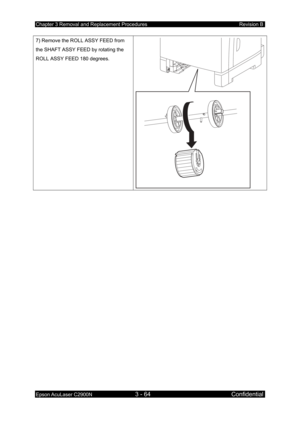 Page 318Chapter 3 Removal and Replacement Procedures Revision B 
Epson AcuLaser C2900N 3 - 64 Confidential 
 
7) Remove the ROLL ASSY FEED from 
the SHAFT ASSY FEED by rotating the 
ROLL ASSY FEED 180 degrees.  