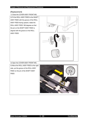 Page 319Chapter 3 Removal and Replacement Procedures Revision B 
Epson AcuLaser C2900N 3 - 65 Confidential 
 
[Replacement] 
1) Close the COVER ASSY FRONT MG. 
2) Fit the ROLL ASSY FEED to the SHAFT 
ASSY FEED with the groove of the ROLL 
ASSY FEED facing upward, rotate the 
ROLL ASSY FEED 180 degrees so that 
the pin on the SHAFT ASSY FEED is 
aligned with the groove on the ROLL 
ASSY FEED. 
3) Open the COVER ASSY FRONT MG. 
4) Move the ROLL ASSY FEED to the right 
side, put the groove of the ROLL ASSY 
FEED on...