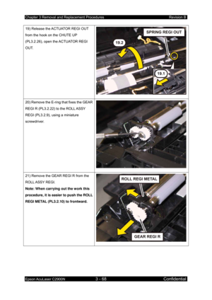 Page 322Chapter 3 Removal and Replacement Procedures Revision B 
Epson AcuLaser C2900N 3 - 68 Confidential 
 
19) Release the ACTUATOR REGI OUT 
from the hook on the CHUTE UP 
(PL3.2.26), open the ACTUATOR REGI 
OUT. 
20) Remove the E-ring that fixes the GEAR 
REGI R (PL3.2.22) to the ROLL ASSY 
REGI (PL3.2.9), using a miniature 
screwdriver. 
21) Remove the GEAR REGI R from the 
ROLL ASSY  REGI. 
Note: When carrying out the work this 
procedure, it is easier to push the ROLL 
REGI METAL (PL3.2.10) to frontward.  