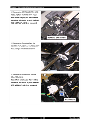 Page 323Chapter 3 Removal and Replacement Procedures Revision B 
Epson AcuLaser C2900N 3 - 69 Confidential 
 
22) Remove the BEARING EARTH REGI 
(PL3.2.21) from the ROLL ASSY REGI. 
Note: When carrying out the work this 
procedure, it is easier to push the ROLL 
REGI METAL (PL3.2.10) to frontward. 
23) Remove the E-ring that fixes the 
BEARING R (PL3.2.31) to the ROLL ASSY 
REGI, using a miniature screwdriver. 
24) Remove the BEARING R from the 
ROLL ASSY  REGI. 
Note: When carrying out the work this 
procedure,...