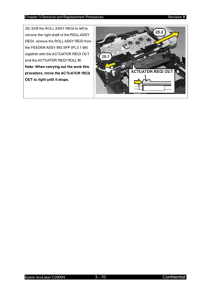 Page 324Chapter 3 Removal and Replacement Procedures Revision B 
Epson AcuLaser C2900N 3 - 70 Confidential 
 
25) Shift the ROLL ASSY REGI to left to 
remove the right shaft of the ROLL ASSY 
REGI, remove the ROLL ASSY REGI from 
the FEEDER ASSY MG SFP (PL3.1.98) 
together with the ACTUATOR REGI OUT 
and the ACTUATOR REGI ROLL M. 
Note: When carrying out the work this 
procedure, move the ACTUATOR REGI 
OUT to right until it stops. 
  