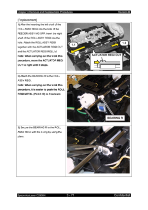 Page 325Chapter 3 Removal and Replacement Procedures Revision B 
Epson AcuLaser C2900N 3 - 71 Confidential 
 
[Replacement] 
1) After the inserting the left shaft of the 
ROLL ASSY REGI into the hole of the 
FEEDER ASSY MG SFP, insert the right 
shaft of the ROLL ASSY REGI into the 
hole. Attach the ROLL ASSY REGI 
together with the ACTUATOR REGI OUT 
and the ACTUATOR REGI ROLL M. 
Note: When carrying out the work this 
procedure, move the ACTUATOR REGI 
OUT to right until it stops. 
2) Attach the BEARING R to...