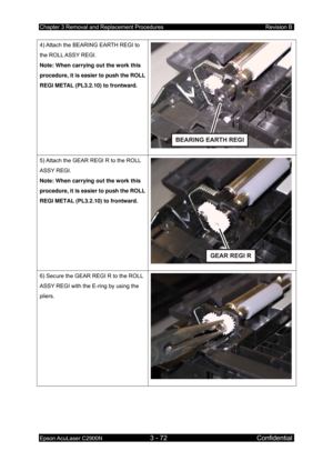 Page 326Chapter 3 Removal and Replacement Procedures Revision B 
Epson AcuLaser C2900N 3 - 72 Confidential 
 
4) Attach the BEARING EARTH REGI to 
the ROLL ASSY REGI. 
Note: When carrying out the work this 
procedure, it is easier to push the ROLL 
REGI METAL (PL3.2.10) to frontward. 
5) Attach the GEAR REGI R to the ROLL 
ASSY REGI. 
Note: When carrying out the work this 
procedure, it is easier to push the ROLL 
REGI METAL (PL3.2.10) to frontward. 
6) Secure the GEAR REGI R to the ROLL 
ASSY REGI with the...