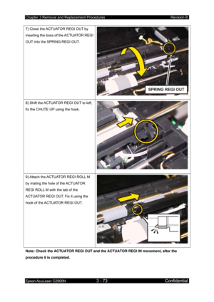 Page 327Chapter 3 Removal and Replacement Procedures Revision B 
Epson AcuLaser C2900N 3 - 73 Confidential 
 
7) Close the ACTUATOR REGI OUT by 
inserting the boss of the ACTUATOR REGI 
OUT into the SPRING REGI OUT. 
8) Shift the ACTUATOR REGI OUT to left, 
fix the CHUTE UP using the hook. 
9) Attach the ACTUATOR REGI ROLL M 
by mating the hole of the ACTUATOR 
REGI ROLL M with the tab of the 
ACTUATOR REGI OUT. Fix it using the 
hook of the ACTUATOR REGI OUT. 
Note: Check the ACTUATOR REGI OUT and the ACTUATOR...