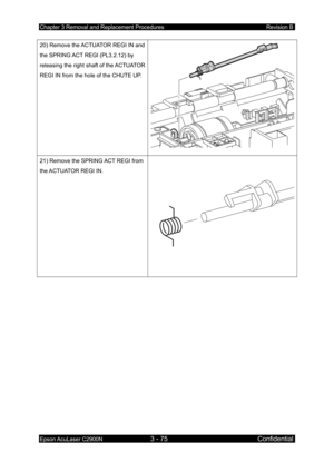 Page 329Chapter 3 Removal and Replacement Procedures Revision B 
Epson AcuLaser C2900N 3 - 75 Confidential 
 
20) Remove the ACTUATOR REGI IN and 
the SPRING ACT REGI (PL3.2.12) by 
releasing the right shaft of the ACTUATOR 
REGI IN from the hole of the CHUTE UP. 
21) Remove the SPRING ACT REGI from 
the ACTUATOR REGI IN. 
  