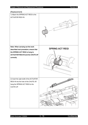 Page 330Chapter 3 Removal and Replacement Procedures Revision B 
Epson AcuLaser C2900N 3 - 76 Confidential 
 
[Replacement] 
1) Attach the SPRING ACT REGI to the 
ACTUATOR REGI IN. 
Note: When carrying out the work 
described next procedure, ensure that 
the SPRING ACT REGI is hung to 
ACTUATOR REGI IN and the CHUTE UP 
correctly. 
SPRING ACT REGI
2) Insert the right shaft of the ACTUATOR 
REGI IN into the hole of the CHUTE UP, 
hang the SPRING ACT REGI to the 
CUHTE UP.  