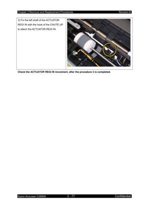 Page 331Chapter 3 Removal and Replacement Procedures Revision B 
Epson AcuLaser C2900N 3 - 77 Confidential 
 
3) Fix the left shaft of the ACTUATOR 
REGI IN with the hook of the CHUTE UP 
to attach the ACTUATOR REGI IN. 
Check the ACTUATOR REGI IN movement, after the procedure 3 is completed. 
  